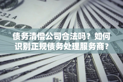 北京债务清偿公司合法吗？如何识别正规债务处理服务商？