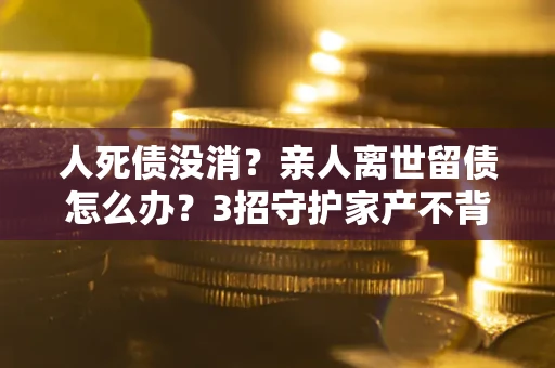 北京人死债没消？亲人离世留债怎么办？3招守护家产不背锅