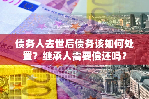 北京债务人去世后债务该如何处置？继承人需要偿还吗？