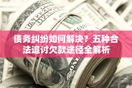 北京债务纠纷如何解决？五种合法追讨欠款途径全解析