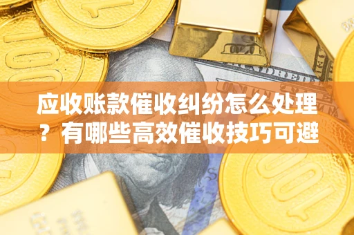 北京应收账款催收纠纷怎么处理？有哪些高效催收技巧可避免坏账？